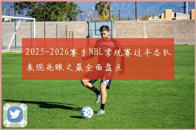 2025-2026赛季NBL常规赛过半各队表现亮眼之最全面盘点