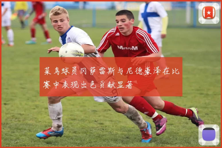 菜鸟球员冈萨雷斯与尼德豪泽在比赛中表现出色贡献显著