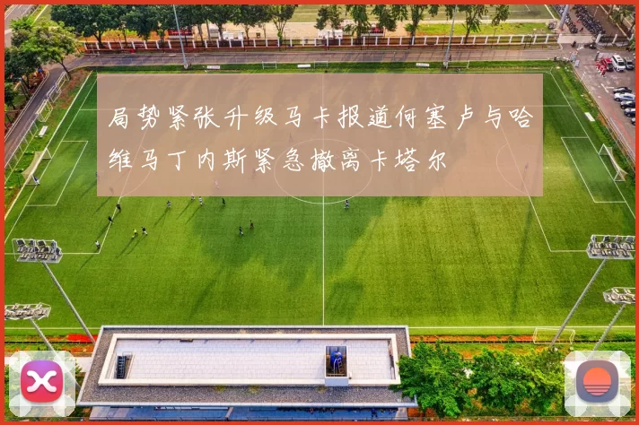 局势紧张升级马卡报道何塞卢与哈维马丁内斯紧急撤离卡塔尔