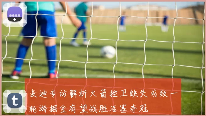 麦迪专访解析火箭控卫缺失或致一轮游掘金有望战胜活塞夺冠