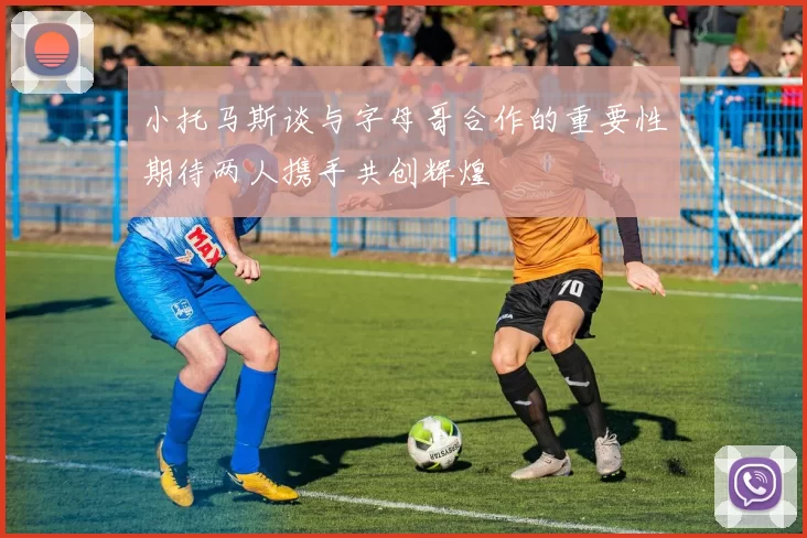 小托马斯谈与字母哥合作的重要性期待两人携手共创辉煌