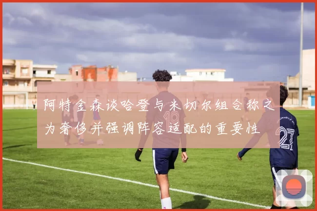 阿特金森谈哈登与米切尔组合称之为奢侈并强调阵容适配的重要性