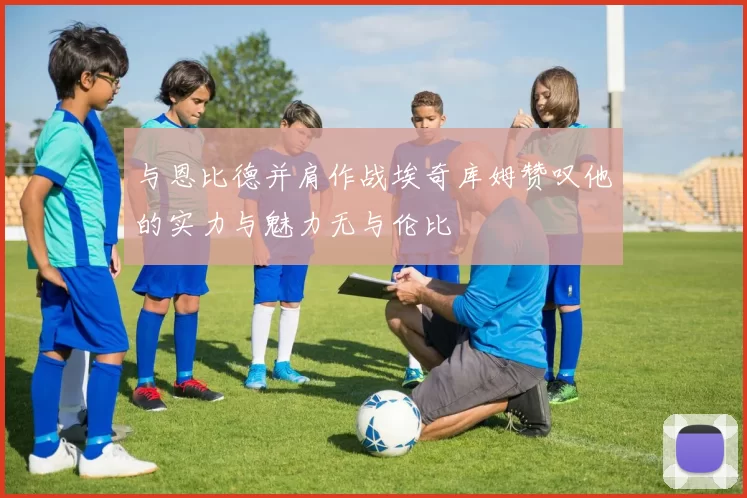 与恩比德并肩作战埃奇库姆赞叹他的实力与魅力无与伦比