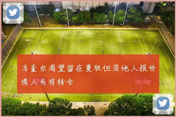 马奎尔渴望留在曼联但若他人报价诱人或将转会