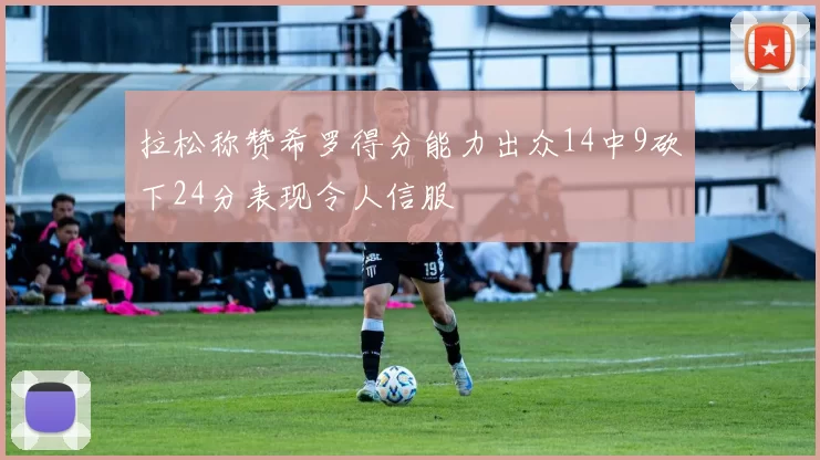 拉松称赞希罗得分能力出众14中9砍下24分表现令人信服