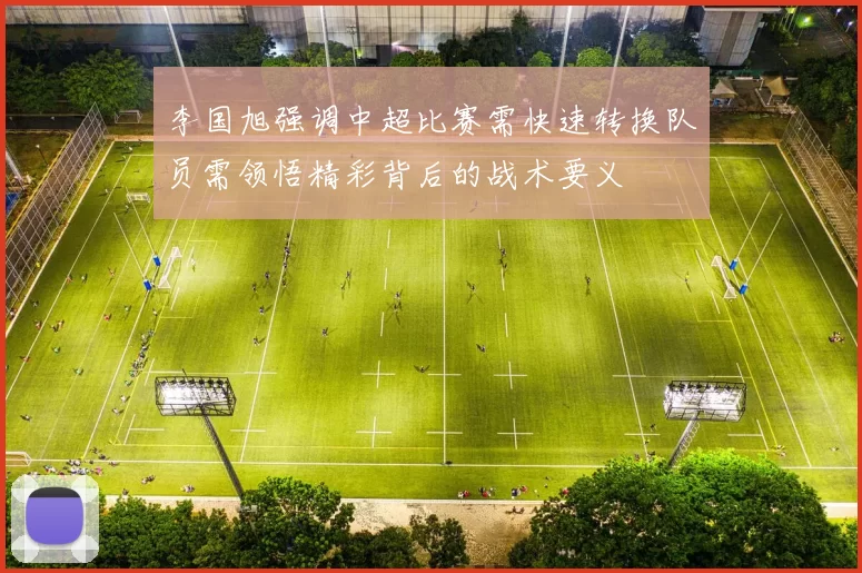 李国旭强调中超比赛需快速转换队员需领悟精彩背后的战术要义