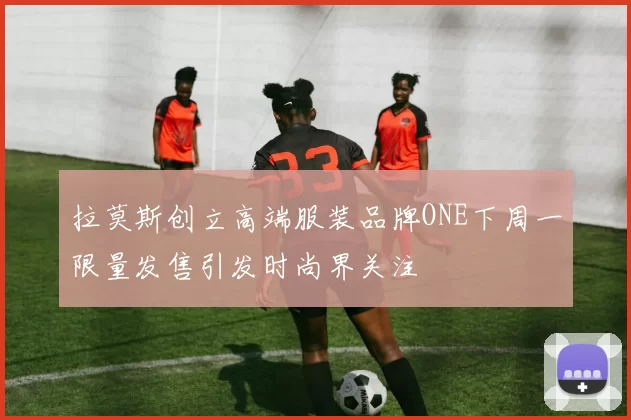 拉莫斯创立高端服装品牌ONE下周一限量发售引发时尚界关注