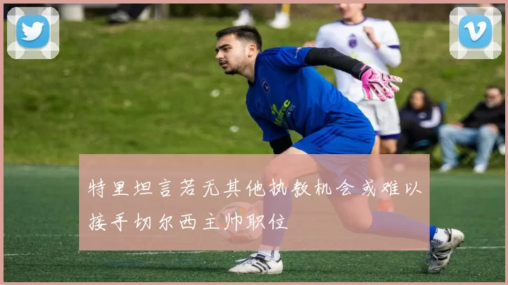 特里坦言若无其他执教机会或难以接手切尔西主帅职位