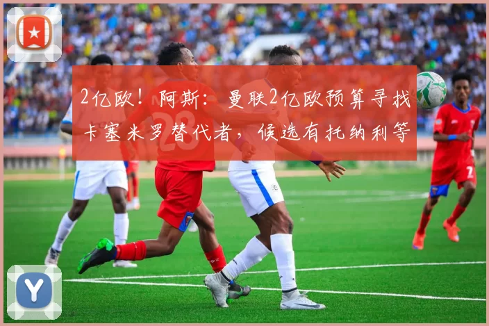 2亿欧！阿斯：曼联2亿欧预算寻找卡塞米罗替代者，候选有托纳利等